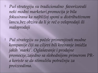  Puš strategiju su tradicionalno favorizovali
neki modni marketari,promocija je bila
fokusirana ka najbližoj sponi u distributivnom
lancu,bez obzira da li je reč o veleprodaji ili
maloprodaji
 Pul strategiju su počele primenjivati modne
kompanije čiji su ciljevi bili kreiranje imidža
jakih ’marki’. Oglašavanje i prodajne
promocije,zajedno sa slobodnijom primerom PR-
a koriste se da stimulišu potražnju za
proizvodima.
 