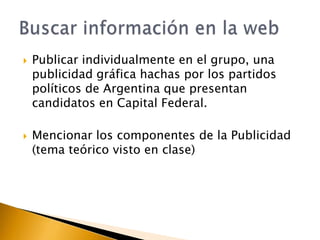 



Publicar individualmente en el grupo, una
publicidad gráfica hachas por los partidos
políticos de Argentina que presentan
candidatos en Capital Federal.

Mencionar los componentes de la Publicidad
(tema teórico visto en clase)

 