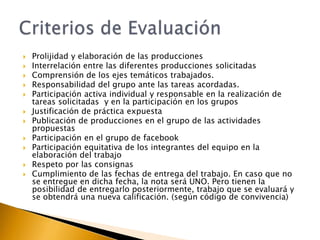 












Prolijidad y elaboración de las producciones
Interrelación entre las diferentes producciones solicitadas
Comprensión de los ejes temáticos trabajados.
Responsabilidad del grupo ante las tareas acordadas.
Participación activa individual y responsable en la realización de
tareas solicitadas y en la participación en los grupos
Justificación de práctica expuesta
Publicación de producciones en el grupo de las actividades
propuestas
Participación en el grupo de facebook
Participación equitativa de los integrantes del equipo en la
elaboración del trabajo
Respeto por las consignas
Cumplimiento de las fechas de entrega del trabajo. En caso que no
se entregue en dicha fecha, la nota será UNO. Pero tienen la
posibilidad de entregarlo posteriormente, trabajo que se evaluará y
se obtendrá una nueva calificación. (según código de convivencia)

 