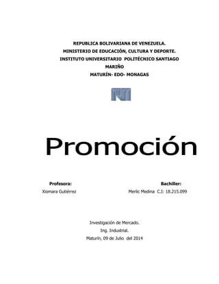 REPUBLICA BOLIVARIANA DE VENEZUELA.
MINISTERIO DE EDUCACIÓN, CULTURA Y DEPORTE.
INSTITUTO UNIVERSITARIO POLITÉCNICO SANTIAGO
MARIÑO
MATURÍN- EDO- MONAGAS
Profesora: Bachiller:
Xiomara Gutiérrez Merlic Medina C.I: 18.215.099
Investigación de Mercado.
Ing. Industrial.
Maturín, 09 de Julio del 2014
 