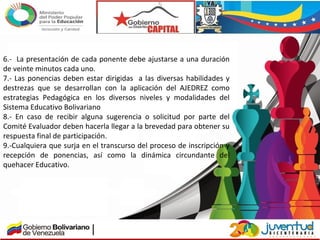 6.- La presentación de cada ponente debe ajustarse a una duración
de veinte minutos cada uno.
7.- Las ponencias deben estar dirigidas a las diversas habilidades y
destrezas que se desarrollan con la aplicación del AJEDREZ como
estrategias Pedagógica en los diversos niveles y modalidades del
Sistema Educativo Bolivariano
8.- En caso de recibir alguna sugerencia o solicitud por parte del
Comité Evaluador deben hacerla llegar a la brevedad para obtener su
respuesta final de participación.
9.-Cualquiera que surja en el transcurso del proceso de inscripción y
recepción de ponencias, así como la dinámica circundante del
quehacer Educativo.
 