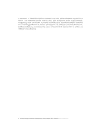 10	 Orientaciones para Promover la Participación e Involucramiento de las Familias en Educación Parvularia
En este marco, la Subsecretaría de Educación Parvularia, como entidad rectora en la políticas que
orientan a las instituciones de este nivel educativo, pone a disposición de los equipos directivos,
pedagógicos y de las comunidades, el presente documento, con el propósito de compartir elementos
para la reflexión y planificación de procesos que incorporen a las familias en las acciones desarrolladas,
identificando objetivos y acciones concretas hacia el fortalecimiento de la alianza entre las familias y los
establecimientos educativos.
 