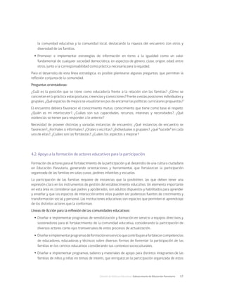 División de Políticas Educativas, Subsecretaría de Educación Parvularia	 17
la comunidad educativa y la comunidad local, destacando la riqueza del encuentro con otros y
diversidad de las familias.
Ÿ
Ÿ Promover e implementar estrategias de información en torno a la igualdad como un valor
fundamental de cualquier sociedad democrática, en aspectos de género, clase, origen, edad, entre
otros, junto a la corresponsabilidad como práctica necesaria para la equidad.
Para el desarrollo de esta línea estratégica, es posible plantearse algunas preguntas, que permitan la
reflexión conjunta de la comunidad.
Preguntas orientadoras:
¿Cuál es la posición que se tiene como educador/a frente a la relación con las familias? ¿Cómo se
concretan en la práctica estas posturas, creencias y convicciones? Frente a estas posiciones individuales y
grupales, ¿Qué espacios de mejora se visualizan en pos de encarnar las políticas curriculares propuestas?
El encuentro debiera favorecer el conocimiento mutuo, conocimiento que tiene como base el respeto:
¿Quién es mi interlocutor?, ¿Cuáles son sus capacidades, recursos, intereses y necesidades?, ¿Qué
evidencias se tienen para responder a lo anterior?
Necesidad de proveer distintas y variadas instancias de encuentro: ¿Qué instancias de encuentro se
favorecen?, ¿Formales o informales?, ¿Orales o escritas?, ¿Individuales o grupales?, ¿qué “sucede” en cada
una de ellas?, ¿Cuáles son las fortalezas?, ¿Cuáles los aspectos a mejorar?
4.2. Apoyo a la formación de actores educativos para la participación
Formación de actores para el fortalecimiento de la participación y el desarrollo de una cultura ciudadana
en Educación Parvularia, generando orientaciones y herramientas que fortalezcan la participación
organizada de las familias en salas cunas, jardines infantiles y escuelas.
La participación de las familias requiere de instancias que la posibiliten, las que deben tener una
expresión clara en los instrumentos de gestión del establecimiento educativo. Un elemento importante
en esta área es considerar que padres y apoderados, son adultos dispuestos y habilitados para aprender
y enseñar y que los espacios de interacción entre ellos pueden ser poderosas fuentes de crecimiento y
transformación social y personal. Las instituciones educativas son espacios que permiten el aprendizaje
de los distintos actores que la conforman.
Líneas de Acción para la reflexión de las comunidades educativas:
Ÿ
Ÿ Diseñar e implementar programas de sensibilización y formación en servicio a equipos directivos y
sostenedores para el fortalecimiento de la comunidad educativa, considerando la participación de
diversos actores como ejes transversales de estos procesos de actualización.
Ÿ
Ÿ Diseñareimplementarprogramasdeformaciónenservicioquecontribuyanafortalecercompetencias
de educadores, educadoras y técnicos sobre diversas formas de fomentar la participación de las
familias en los centros educativos considerando sus contextos socioculturales.
Ÿ
Ÿ Diseñar e implementar programas, talleres y materiales de apoyo para distintos integrantes de las
familias de niños y niñas en temas de interés, que enriquezcan la participación organizada de estos
 