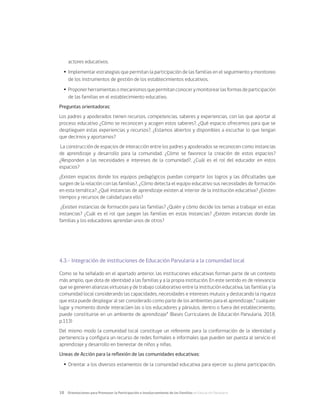 18	 Orientaciones para Promover la Participación e Involucramiento de las Familias en Educación Parvularia
actores educativos.
Ÿ
Ÿ Implementar estrategias que permitan la participación de las familias en el seguimiento y monitoreo
de los instrumentos de gestión de los establecimientos educativos.
Ÿ
Ÿ Proponerherramientasomecanismosquepermitanconocerymonitorearlasformasdeparticipación
de las familias en el establecimiento educativo.
Preguntas orientadoras:
Los padres y apoderados tienen recursos, competencias, saberes y experiencias, con las que aportar al
proceso educativo ¿Cómo se reconocen y acogen estos saberes?, ¿Qué espacio ofrecemos para que se
desplieguen estas experiencias y recursos?, ¿Estamos abiertos y disponibles a escuchar lo que tengan
que decirnos y aportarnos?
La construcción de espacios de interacción entre los padres y apoderados se reconocen como instancias
de aprendizaje y desarrollo para la comunidad. ¿Cómo se favorece la creación de estos espacios?
¿Responden a las necesidades e intereses de la comunidad?, ¿Cuál es el rol del educador en estos
espacios?
¿Existen espacios donde los equipos pedagógicos puedan compartir los logros y las dificultades que
surgen de la relación con las familias?, ¿Cómo detecta el equipo educativo sus necesidades de formación
en esta temática?, ¿Qué instancias de aprendizaje existen al interior de la institución educativa? ¿Existen
tiempos y recursos de calidad para ello?
¿Existen instancias de formación para las familias? ¿Quién y cómo decide los temas a trabajar en estas
instancias? ¿Cuál es el rol que juegan las familias en estas instancias? ¿Existen instancias donde las
familias y los educadores aprendan unos de otros?
4.3.- Integración de instituciones de Educación Parvularia a la comunidad local
Como se ha señalado en el apartado anterior, las instituciones educativas forman parte de un contexto
más amplio, que dota de identidad a las familias y a la propia institución. En este sentido es de relevancia
que se generen alianzas virtuosas y de trabajo colaborativo entre la institución educativa, las familias y la
comunidad local considerando las capacidades, necesidades e intereses mutuos y destacando la riqueza
que esta puede desplegar al ser considerado como parte de los ambientes para el aprendizaje,” cualquier
lugar y momento donde interacúen las o los educadores y párvulos, dentro o fuera del establecimiento,
puede constituirse en un ambiente de aprendizaje” (Bases Curriculares de Educación Parvularia, 2018,
p.113)
Del mismo modo la comunidad local constituye un referente para la conformación de la identidad y
pertenencia y configura un recurso de redes formales e informales que pueden ser puesta al servicio el
aprendizaje y desarrollo en bienestar de niños y niñas.
Líneas de Acción para la reflexión de las comunidades educativas:
Ÿ
Ÿ Orientar a los diversos estamentos de la comunidad educativa para ejercer su plena participación,
 