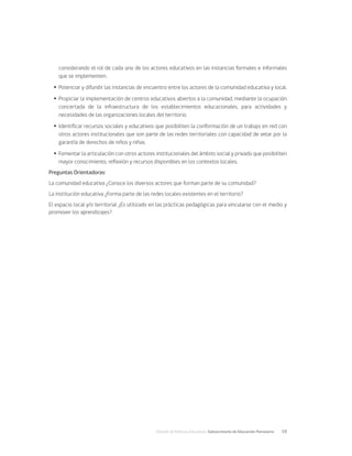 División de Políticas Educativas, Subsecretaría de Educación Parvularia	 19
considerando el rol de cada uno de los actores educativos en las instancias formales e informales
que se implementen.
Ÿ
Ÿ Potenciar y difundir las instancias de encuentro entre los actores de la comunidad educativa y local.
Ÿ
Ÿ Propiciar la implementación de centros educativos abiertos a la comunidad, mediante la ocupación
concertada de la infraestructura de los establecimientos educacionales, para actividades y
necesidades de las organizaciones locales del territorio.
Ÿ
Ÿ Identificar recursos sociales y educativos que posibiliten la conformación de un trabajo en red con
otros actores institucionales que son parte de las redes territoriales con capacidad de velar por la
garantía de derechos de niños y niñas.
Ÿ
Ÿ Fomentar la articulación con otros actores institucionales del ámbito social y privado que posibiliten
mayor conocimiento, reflexión y recursos disponibles en los contextos locales.
Preguntas Orientadoras:
La comunidad educativa ¿Conoce los diversos actores que forman parte de su comunidad?
La institución educativa ¿Forma parte de las redes locales existentes en el territorio?
El espacio local y/o territorial ¿Es utilizado en las prácticas pedagógicas para vincularse con el medio y
promover los aprendizajes?
 