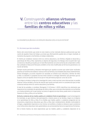 20	 Orientaciones para Promover la Participación e Involucramiento de las Familias en Educación Parvularia
La comunidad local ¿Reconoce a la institución educativa como un recurso territorial?
5.1. Acciones que dan resultados
Dentro del conocimiento que existe en esta materia, se han realizado diversas publicaciones que dan
cuenta de aquellas líneas de trabajo y acciones que efectivamente pueden dar un mayor resultado, al
momento de proponer a las familias un trabajo colaborativo.
El interés por establecer alianzas entre los centros educativos y las familias, dirigidas al desarrollo y
aprendizaje de niños y niñas, representa un objetivo de larga data, sin embargo, esto no quiere decir que
se trate de un desafío ya resuelto por el nivel. Efectivamente, tal como las formas de comprender la niñez
han cambiado en Educación Parvularia, también se han visto modificadas las formas de aproximarse a la
noción de familia.
Siempre resulta pertinente y relevante interrogarse por aquellas acciones que suelen tener resultados
positivos al momento de establecer alianzas entre las familias y las entidades educativas. Evidentemente,
dichas estrategias y acciones requieren ser ajustadas al contexto local, educativo y familiar de niños
y niñas, no obstante, el propósito de esta breve revisión es entregar elementos que permitan que los
equipos conozcan aquellas áreas en las que es más pertinente proyectar cursos de acción.
Si se dirige la mirada al campo de la investigación, tanto a nivel nacional como internacional, es posible
observar ciertas variables y formas de relación que resulta acertado tener en consideración para arribar
a alianzas exitosas entre los centros educativos y las familias.
A nivel de las variables a considerar, Romagnoli, C. & Cortese, I. (2015), identifican tres elementos que
impactan en los resultados de aprendizaje de niños y niñas, que se vinculan directamente con las familias
y su involucramiento, por lo que realizar acciones en algunas de estas áreas, puede tener un importante
impacto en niños y niñas y en sus familias:
Actitud y conductas de las madres, padres y/o cuidadores frente al aprendizaje: Lo que la investigación
ha mostrado, es que mientras más participación e interés existe en las familias, mayor es el impacto
en el aprendizaje de niños y niñas. En la medida, que madres, padres o cuidadores preguntan por las
situaciones y experiencias educativas que niños y niñas viven cotidianamente, dándole continuidad en
el hogar y asignándole importancia a las mismas, se transfiere y modela la relevancia que la asistencia
a las instituciones educativas tiene, generándose una actitud positiva hacia las experiencias formativas.
De la misma manera, las altas expectativas que las madres, padres y cuidadores depositan en la
V. Construyendo alianzas virtuosas
entre los centros educativos y las
familias de niños y niñas
 