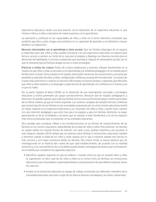 División de Políticas Educativas, Subsecretaría de Educación Parvularia	 21
experiencia educativa, tienen una alta relación con la valoración de la trayectoria educativa, lo que
motiva a niños y a niñas a vincularse de manera positiva con el aprendizaje.
La valoración y confianza en las capacidades de niños y niñas es el tercer elemento actitudinal que
posibilita que ellos y ellas, tengan autoconfianza en su capacidad de aprender y se enfrenten a nuevos
desafíos con disposición.
Recursos relacionados con el aprendizaje y clima escolar: Que las familias dispongan de un espacio
y materiales para que niños y niñas puedan vincularse con una experiencia educativa, un espacio para
lectura, acceso a cuentos, un rincón de la casa que se prepare y disponga con diversos recursos para el
desarrollo de habilidades. La lectura compartida está asociada a impacto en desempeño escolar, por lo
que es relevante que las familias tengan acceso a estas estrategias.
Prácticas o estilos de crianza: Estilos de crianza respetuosos y positivos influyen fuertemente en la
manera en que niños y niñas se vinculan con el aprendizaje y el ambiente pedagógico. En la medida que la
familia tiene un buen clima, basado en el respeto, desarrollan instancias de comunicación y cercanía que
posibilita la expresión de niños y niñas, configurando confianza y aceptación incondicional. Los estilos de
crianza más autoritarios o severos se asocian a dificultades socioemocionales y cognitivas que dificultan
que niños y niñas exploren y se dispongan a experiencias de aprendizaje con confianza en sí mismos y en
lo que los rodea
Por su parte, Gubbins & Ibarra (2016), en el desarrollo de una investigación vinculada a estrategias
educativas y estilos parentales por grupo socioeconómico, destacan que los equipos pedagógicos y
directivos, no pueden suponer, que todas las familias estructuran sus formas de apoyo o estilos parentales
de la misma manera, ya que el mismo responde a un sistema complejo de variados factores. Enfatizan
que la participación de las familias en las actividades propuestas por las instituciones educativas tendrá
un mayor impacto en la trayectoria educativa y los resultados de niños y niñas, cuando estas cuentan
con una intención pedagógica que está clara para los equipos y para las familias. Asimismo, la mayor
participación se da en actividades o acciones que se realizan a nivel intrafamiliar y no en los espacios
más institucionalizados que se presentan en las entidades educativas.
Otra variable que considerar refiere a las transformaciones en las formas de involucramiento de las
familias en los centros educativos, dependiendo de la edad de niños y niñas. Precisamente, las familias
no suelen exhibir las mismas formas de relación con salas cunas, jardines infantiles y las escuelas. A
este respecto, Epstein (2013) señala que las alianzas entre familias e instituciones educativas tienden
a disminuir cuando la edad de los niños y niñas avanza, por lo que a menores edades ese vínculo es
más cercano y con mayor presencia desde las familias. Del mismo modo, la autora destaca que las
investigaciones en la materia dan cuenta de que cada establecimiento, de acuerdo con su realidad
territorial y a las características de su localidad, puede diseñar estrategias de alianza, que se fortalecen,
en la medida que consideran los siguientes aspectos:
Ÿ
Ÿ Identificar aquellos aspectos en que las esferas o mundos entre los que se mueven niños y niñas
se superponen, es decir, qué de los niños y niñas es lo común entre las familias, las instituciones
educativas y las comunidades, responsabilizándose conjuntamente más que diferenciando las tareas
de cada uno.
Ÿ
Ÿ Instalar en la institución educativa un equipo de trabajo constituido por diferentes miembros de la
comunidad educativa, que esté a cargo de las diversa alianzas, estrategias y acciones a desarrollar.
 