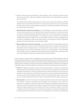 22	 Orientaciones para Promover la Participación e Involucramiento de las Familias en Educación Parvularia
Ÿ
Ÿ Generar diversos tipos de participación o involucramiento, como lo denomina la autora, para la
presencia de los padres, madres y/o cuidadores, estando atentos a las oportunidades que aparecen
para su promoción.
	 La multiplicidad de variables involucradas en las alianzas entre instituciones educativas y familias
plantea cómo el involucramiento de las últimas en los procesos requiere más que la sola motivación
por hacerlo. De ese modo, es posible destacar dos aspectos centrales que posibilitan o dificultan que
esa intención pueda concretarse:
Ÿ
Ÿ Capacidades para involucrarse y participar: son las habilidades y recursos personales o colectivos
con que cuenta una persona o comunidad para hacerse parte de los procesos o acciones a las que se
lasconvoca.Laparticularidaddelascapacidadesesque,sibien,seconstruyenenprocesoscolectivos,
se apropian y expresan individualmente, es un aprendizaje social, que luego tiene una expresión
individual. Muchas familias, pueden estar muy interesadas en apoyar los procesos pedagógicos de
sus hijos/as, sin embargo, no saber de qué manera hacerlo, y en ese ejercicio construir capacidades
desde las instituciones educativas es un interesante desafío.
Ÿ
Ÿ Oportunidades para involucrarse y participar: aun cuando se desarrollen capacidades para hacerse
parte e involucrarse, la presencia activa de las familias requiere de un contexto que posibilite esa
participación. Desde esta perspectiva es relevante generar espacios diversos y que asuman las
particularidades de las familias, posibilitando el ejercicio de sus capacidades. Las oportunidades
están referidas, por ende, al contexto en el que dicha participación de desarrolla y a la manera en que
ese contexto posibilita la expresión de diversas formas de involucramiento.
En dicho contexto, luego de años de investigación en la temática, Epstein (2013) identifica 6 tipos de
alianzas posibles de desarrollar con las familias, dependiendo del objetivo que como institución educativa
se planifique. Cada una de estas alianzas, representan una oportunidad para la Educación Parvularia, en la
medida que ella constituye un espacio de encuentro privilegiado, donde las familias están más abiertas
a aprender respecto de cómo acompañar a sus hijos/as en sus procesos educativos. Estas alianzas son:
Ÿ
Ÿ Crianza: estrategias que apuntan a apoyar a las familias para generar contextos en el espacio del
hogar, que promuevan el aprendizaje, se destacan en estas iniciativas los apoyos para la formación en
competencias parentales, o sistemas de apoyo familiar. Las visitas domiciliarias son una técnica que
posibilita el conocimiento de las condiciones de la familia y los espacios del niño/a. Es precisamente
durante la primera infancia dónde las familias cuentan con más inquietudes respecto de la crianza
y en ese contexto la Educación Parvularia cumple una importante función de apoyo y colaboración.
Ÿ
Ÿ Comunicación: desarrollar mecanismos de comunicación diversos entre las instituciones educativas
y las familias y viceversa. Se destacan aquí estrategias más tradicionales, como reuniones o
entrevistas, sin embargo, lo relevante es intencionar estrategias que posibiliten innovaciones, tal es
el caso de incorporar traductores, que faciliten la comunicación con familias migrantes o establecer
carpetas de trabajo cooperativo entre las familias, entre otros. En efecto por compartir la formación
y cuidado de niños y niñas pequeñas, las instituciones educativas son altamente demandadas por
las familias para tener información de lo que ocurre cotidianamente a sus hijos/as, la posibilidad de
 