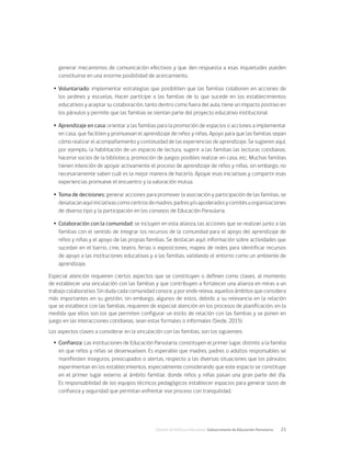 División de Políticas Educativas, Subsecretaría de Educación Parvularia	 23
generar mecanismos de comunicación efectivos y que den respuesta a esas inquietudes pueden
constituirse en una enorme posibilidad de acercamiento.
Ÿ
Ÿ Voluntariado: implementar estrategias que posibiliten que las familias colaboren en acciones de
los jardines y escuelas. Hacer partícipe a las familias de lo que sucede en los establecimientos
educativos y aceptar su colaboración, tanto dentro como fuera del aula, tiene un impacto positivo en
los párvulos y permite que las familias se sientan parte del proyecto educativo institucional
Ÿ
Ÿ Aprendizaje en casa: orientar a las familias para la promoción de espacios o acciones a implementar
en casa, que faciliten y promuevan el aprendizaje de niños y niñas. Apoyo para que las familias sepan
cómo realizar el acompañamiento y continuidad de las experiencias de aprendizaje. Se sugieren aquí,
por ejemplo, la habilitación de un espacio de lectura, sugerir a las familias las lecturas cotidianas,
hacerse socios de la biblioteca, promoción de juegos posibles realizar en casa, etc. Muchas familias
tienen intención de apoyar activamente el proceso de aprendizaje de niños y niñas, sin embargo, no
necesariamente saben cuál es la mejor manera de hacerlo. Apoyar esas iniciativas y compartir esas
experiencias promueve el encuentro y la valoración mutua.
Ÿ
Ÿ Toma de decisiones: generar acciones para promover la asociación y participación de las familias, se
desatacanaquíiniciativascomocentrosdemadres,padresy/oapoderadosycomitésuorganizaciones
de diverso tipo y la participación en los consejos de Educación Parvularia.
Ÿ
Ÿ Colaboración con la comunidad: se incluyen en esta alianza, las acciones que se realizan junto a las
familias con el sentido de integrar los recursos de la comunidad para el apoyo del aprendizaje de
niños y niñas y el apoyo de las propias familias. Se destacan aquí, información sobre actividades que
sucedan en el barrio, cine, teatro, ferias o exposiciones, mapeo de redes para identificar recursos
de apoyo a las instituciones educativas y a las familias, validando el entorno como un ambiente de
aprendizaje.
Especial atención requieren ciertos aspectos que se constituyen o definen como claves, al momento
de establecer una vinculación con las familias y que contribuyen a fortalecer una alianza en miras a un
trabajo colaborativo. Sin duda cada comunidad conoce, y por ende releva, aquellos ámbitos que considera
más importantes en su gestión, sin embargo, algunos de estos, debido a su relevancia en la relación
que se establece con las familias, requieren de especial atención en los procesos de planificación, en la
medida que ellos son los que permiten configurar un estilo de relación con las familias y se ponen en
juego en las interacciones cotidianas, sean estas formales o informales (Siede, 2015).
Los aspectos claves a considerar en la vinculación con las familias, son los siguientes:
Ÿ
Ÿ Confianza: Las instituciones de Educación Parvularia, constituyen el primer lugar, distinto a la familia
en que niños y niñas se desenvuelven. Es esperable que madres, padres o adultos responsables se
manifiesten inseguros, preocupados o alertas, respecto a las diversas situaciones que los párvulos
experimentan en los establecimientos, especialmente considerando que este espacio se constituye
en el primer lugar externo al ámbito familiar, donde niños y niñas pasan una gran parte del día.
Es responsabilidad de los equipos técnicos pedagógicos establecer espacios para generar lazos de
confianza y seguridad que permitan enfrentar ese proceso con tranquilidad.
 