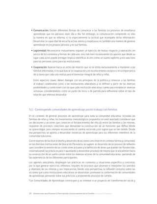 24	 Orientaciones para Promover la Participación e Involucramiento de las Familias en Educación Parvularia
Ÿ
Ÿ Comunicación: Existen diferentes formas de comunicar a las familias los procesos de enseñanza
aprendizaje que los párvulos viven día a día. Sin embargo, la comunicación comprende no sólo
la manera en que se informa, si no especialmente la actitud que acompaña dicha información.
Desarrollar la capacidad de escucha activa, atenta y respetuosa, es también una manera de generar
aprendizaje en los propios párvulos y en sus familias.
Ÿ
Ÿ Legitimidad: Reconocerse mutuamente requiere un ejercicio de mutuo respecto y valoración, sin
juicios de los contextos y formas de cada uno, sino más bien reconociendo los aportes que desde su
lugar cada actor puede entregar. Implica identificar al otro como un sujeto legítimo y eso vale tano
para las personas como para las instituciones.
Ÿ
Ÿ Cooperación: Avanzar hacia un estilo de relación que no se limite exclusivamente a mantener a las
familias informadas, si no que buscar la cooperación y el reconocimiento recíproco, en la importancia
de la tarea que cada uno realiza para el bienestar integral de niños y niñas.
	 Estos aspectos claves deben dialogar con los principios de la política y convocar a las familias
al trabajo colaborativo junto a las instituciones educativas y se definen a partir de las diversas
posibilidades y condiciones con las que cada institución educativa cuenta para establecer alianzas
virtuosas, considerándolos como un punto de inicio o de partida para reflexionar sobre el tipo de
relación que interesa desarrollar.
5.2.- Construyendo comunidades de aprendizaje para el trabajo con familias
En el contexto de generar procesos de aprendizaje para toda la comunidad educativa, incluidas las
familias de niños y niñas, los lineamientos metodológicos propuestos en este apartado consideran que
las decisiones y acciones que convocan al fortalecimiento del vínculo entre las familias y las mismas,
requieren de procesos colectivos que demandan la construcción de un horizonte que defina dónde
se quiere llegar, pero siempre reconociendo el camino recorrido y los logros que se han tenido. Desde
esa perspectiva, se apunta a desarrollar instancias de aprendizaje para los diferentes miembros de la
comunidad educativa.
Conelobjetivodefacilitareldiseñoydesarrollodeaccionesconcretasenelcontextofamiliaycomunidad,
en las distintas instituciones de Educación Parvularia, se sugiere el desarrollo de un proceso de reflexión
que considere la revisión de las condiciones actuales y la definición de áreas que puedan ser fortalecidas,
sistematizando las prácticas para ir apuntando a desarrollar procesos de mejora que se encaminen hacia
la construcción de un sueño común entre los diversos actores de la comunidad educativa, partiendo de
las experiencias de los diferentes participantes.
Los agentes educativos, despliegan sus prácticas en contextos y situaciones específica y concretas,
por lo que generar ejercicios reflexivos, requiere de procesos que observen e interpelen los sentidos
y objetivos de las mismas y sus implicancias. Desde esta perspectiva, la reflexión conjunta sobre las
acciones que como instituciones educativas se desarrollan, promueve la conformación de comunidades
de aprendizaje, pensando sobre sus prácticas y proponiendo procesos de cambio,
“Las Comunidades de Aprendizaje constituyen y se orientan a un proyecto de transformación social y
 