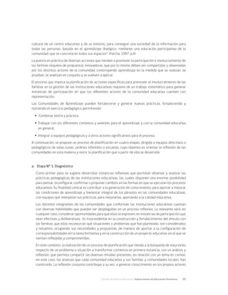 División de Políticas Educativas, Subsecretaría de Educación Parvularia	 25
cultural de un centro educativo y de su entorno, para conseguir una sociedad de la información para
todas las personas, basada en el aprendizaje dialógico, mediante una educación participativa de la
comunidad, que se concreta en todos sus espacios”. (Flecha, 1997, p.4)
La puesta en práctica de diversas acciones que tiendan a promover la participación e involucramiento de
las familias requiere de propuestas innovadoras, que por lo mismo deben ser compartidas y observadas
por los distintos actores de la comunidad, construyendo aprendizaje en la medida que se realizan, se
prueban, se analizan en conjunto y se vuelven a aplicar.
El proceso que implica la planificación de acciones específicas para promover el involucramiento de las
familias en la gestión de las instituciones educativas requiere de un trabajo sistemático para generar
instancias de participación en que los diferentes actores de la comunidad educativa cuenten con
representación.
Las Comunidades de Aprendizaje pueden fortalecerse y generar nuevas prácticas, fortaleciendo y
nutriendo el ejercicio pedagógico permitiendo:
Ÿ
Ÿ Combinar teoría y práctica.
Ÿ
Ÿ Trabajar con los diferentes contextos y avientes para el aprendizaje y con la comunidad educativa
en general.
Ÿ
Ÿ Integrar a equipos pedagógicos y a otros actores significativos para el proceso.
A continuación, se propone un proceso de planificación en cuatro etapas, dirigida a equipos directivos o
pedagógicos de salas cunas, jardines infantiles o escuelas, cuyo objetivo es orientar la reflexión de las
comunidades en esta materia y nutrir la planificación que a partir de ella se desarrolle.
a.	 Etapa N° 1: Diagnóstico
Como primer paso se sugiere desarrollar instancias reflexivas que permitan observar y analizar las
prácticas pedagógicas de las instituciones educativas, las cuales disponen una enorme posibilidad
para pensar, reconfigurar, confirmar o proponer cambios en las formas en que se ejecutan los procesos
educativos. Su finalidad central es contribuir a la generación de conocimiento, para aportar a mejorar
las condiciones de aprendizaje y bienestar integral de los párvulos en las comunidades educativas,
con equipos que interpelan sus prácticas, para mejorarlas, aportando a la calidad educativa.
Los distintos integrantes de las comunidades que conforman las instituciones educativas cuentan
con diversas habilidades que pueden ser desplegadas en un proceso reflexivo. Lo relevante será, en
cualquier caso, considerar oportunidades para que ellas se expresen, en instancias de participación que
sean efectivas y deliberativas. Es trascendental en la construcción y fortalecimiento del vínculo con
las familias, que ellas reconozcan qué situaciones o problemas que han planteado, son considerados
y resueltos, acogiendo sus necesidades y propuestas, de manera de aportar a la configuración de
corresponsabilidades en la tarea formativa y en la construcción de un proyecto educativo en el que se
sientan reflejadas y comprometidas.
En este contexto, la realización de un proceso de planificación que tienda a la búsqueda de soluciones
respecto de un problema o situación a transformar comienza en primera instancia, con un análisis y
reflexión, que permita compartir las diversas miradas presentes, en relación con un tema en común,
en este caso, las alianzas que cada comunidad educativa y sus familias y comunidades locales, han
construido. La reflexión conjunta contribuye a su vez, a generar conocimiento en los propios actores
 
