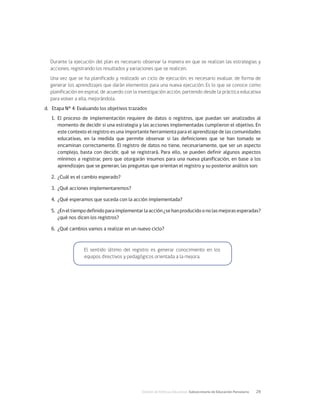 División de Políticas Educativas, Subsecretaría de Educación Parvularia	 29
Durante la ejecución del plan es necesario observar la manera en que se realizan las estrategias y
acciones, registrando los resultados y variaciones que se realicen.
Una vez que se ha planificado y realizado un ciclo de ejecución, es necesario evaluar, de forma de
generar los aprendizajes que darán elementos para una nueva ejecución. Es lo que se conoce como
planificación en espiral, de acuerdo con la investigación acción, partiendo desde la práctica educativa
para volver a ella, mejorándola.
d.	 Etapa N° 4: Evaluando los objetivos trazados
1.	 El proceso de implementación requiere de datos o registros, que puedan ser analizados al
momento de decidir si una estrategia y las acciones implementadas cumplieron el objetivo. En
este contexto el registro es una importante herramienta para el aprendizaje de las comunidades
educativas, en la medida que permite observar si las definiciones que se han tomado se
encaminan correctamente. El registro de datos no tiene, necesariamente, que ser un aspecto
complejo, basta con decidir, qué se registrará. Para ello, se pueden definir algunos aspectos
mínimos a registrar, pero que otorgarán insumos para una nueva planificación, en base a los
aprendizajes que se generan, las preguntas que orientan el registro y su posterior análisis son:
2.	 ¿Cuál es el cambio esperado?
3.	 ¿Qué acciones implementaremos?
4.	 ¿Qué esperamos que suceda con la acción implementada?
5.	 ¿Eneltiempodefinidoparaimplementarlaacción¿sehanproducidoonolasmejorasesperadas?
¿qué nos dicen los registros?
6.	 ¿Qué cambios vamos a realizar en un nuevo ciclo?
El sentido último del registro es generar conocimiento en los
equipos directivos y pedagógicos orientada a la mejora.
 