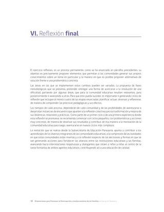 30	 Orientaciones para Promover la Participación e Involucramiento de las Familias en Educación Parvularia
El ejercicio reflexivo, es un proceso permanente, como se ha enunciado en párrafos precedentes, su
objetivo es precisamente proponer elementos que permitan a las comunidades generar sus propios
conocimientos sobre un tema en particular y la manera en que es posible proponer alternativas de
solución frente a una problemática concreta.
Las áreas en las que se implementen estos cambios pueden ser variadas. La propuesta de fases
metodológicas que se presenta, pretender entregar una forma de acercarse a la resolución de una
dificultad, partiendo por algunas áreas, que para la comunidad educativa resulten relevantes, para
posteriormente ir avanzando a otras. Para que esto pueda suceder, es importante ir generando ciclos de
reflexión que incluyan al menos cuatro de las etapas enunciadas: planificar, actuar, observar y reflexionar,
de manera de comprender las prácticas pedagógicas y sus efectos.
Los tiempos de cada proceso, dependerán de cada comunidad y de las posibilidades de aventurarse a
desarrollar instancias de encuentro que apunten a la reflexión colectiva para la trasformación y mejora de
sus dinámicas, relaciones y prácticas. Como parte de un primer ciclo o de una primera experiencia donde
esta reflexión se promueva, se recomienda comenzar con ciclos pequeños, con problemáticas y acciones
muy concretas, de manera de observar sus resultados y contribuir de esa manera a la motivación de la
comunidad educativa para luego, aventurarse en nuevos ciclos más complejos.
La invitación que se realiza desde la Subsecretaría de Educación Parvularia, apunta a contribuir a los
aprendizajes de los diversos integrantes de las comunidades educativas, a la compresión de las realidades
en que estas comunidades están insertas y a la reflexión respecto de las decisiones y formas en que se
van generando acciones para fortalecer las alianzas entre las instituciones educativas y las familias,
avanzando hacia interrelaciones respetuosas y dialogantes que sitúen a niños y niñas al centro de la
tarea formativa de ambos agentes educativos, contribuyendo así a una educación de calidad.
VI. Reflexión final
 
