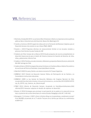División de Políticas Educativas, Subsecretaría de Educación Parvularia	 31
VII. Referencias
Ÿ
Ÿ Berlinski y Schady (Ed) (2015). Los primeros Años: El bienestar infantil y la importancia de las políticas
públicas. Banco Interamericano del Desarrollo. Nueva York, Washington D.C
Ÿ
Ÿ Castillo y Contreras (2014) El papel de la Educación en la Formación del Bienestar Subjetivo para el
Desarrollo Humano. Una revisión al caso chileno PNUD-UNICEF.
Ÿ
Ÿ Epstein, J. (2013) Programas efectivos de involucramiento familiar en las escuelas: estudios y
prácticas. Serie Familia-Escuela. Fundación CAP.
Ÿ
Ÿ Gobierno de Chile, Consejo de la infancia (2015) Estudio propuesta de ruta de acompañamiento al
desarrollo biopsicosocial para el diseño del Sistema Universal de Garantía de Derechos de niños,
niñas y adolescentes. Informe Final.
Ÿ
Ÿ Gubbins, V. (2012) Familia y escuela: tensiones, reflexiones y propuestas. Revista Docencia, edición 46.
Año XVII, Santiago de Chile.
Ÿ
Ÿ Gubbins & Ibarra (2016) Estrategias Educativas Familiares en Enseñanza Básica: Análisis Psicométrico
de una Escala de Prácticas Parentales. Universidad Alberto Hurtado.
Ÿ
Ÿ Martiñá, R (2003) Escuela y familia: una alianza necesaria. Ed. Troquel. Argentina.
Ÿ
Ÿ MINEDUC (2017) División de Educación General. Política de Participación de las Familias y la
Comunidad en instituciones educativas.
Ÿ
Ÿ MINEDUC (2009) La Ley General de Educación. Biblioteca del Congreso Nacional de Chile.
recuperada:http://portales.mineduc.cl/usuarios/convivencia_escolar/doc/201103050142570.
Ley_N_20370_Ley_General_de_Educacion.pdf.
Ÿ
Ÿ PNUD (2012) Informe de Desarrollo Humano, recuperado en http://desarrollohumano.cl/idh/
informes/2012-bienestar-subjetivo-el-desafio-de-repensar-el-desarrollo/
Ÿ
Ÿ Razeto, A. (2016) Estrategias para promover la participación de los padres en la educación de sus
hijos: el potencial de la visita domiciliaria. En revista Estudios Pedagógicos XLII, N° 2: 449-462.
Ÿ
Ÿ Romagnoli, C. & Cortese, I. (2007) ¿Cómo la familia influye en el aprendizaje y rendimiento escolar?
Ficha VALORAS actualizada de la 1ª edición “Factores de la familia que afectan los rendimientos
académicos”.
 