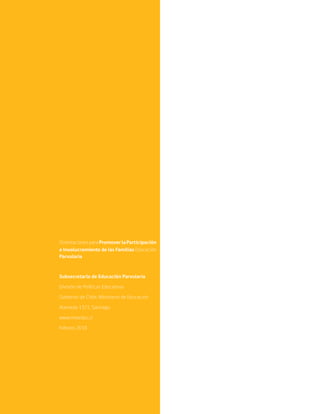 OrientacionesparaPromoverlaParticipación
e Involucramiento de las Familias Educación
Parvularia
Subsecretaría de Educación Parvularia
División de Políticas Educativas
Gobierno de Chile, Ministerio de Educación
Alameda 1371, Santiago
www.mineduc.cl
Febrero 2018
 