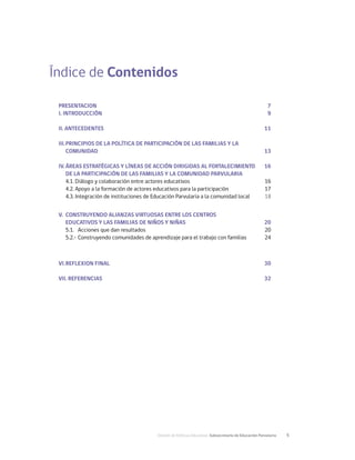 División de Políticas Educativas, Subsecretaría de Educación Parvularia	 5
Índice de Contenidos
PRESENTACION	7
I. INTRODUCCIÓN	 9
II. ANTECEDENTES	 11
III.	PRINCIPIOS DE LA POLÍTICA DE PARTICIPACIÓN DE LAS FAMILIAS Y LA
	COMUNIDAD	 13
	
IV.	ÁREAS ESTRATÉGICAS Y LÍNEAS DE ACCIÓN DIRIGIDAS AL FORTALECIMIENTO 	 16
	 DE LA PARTICIPACIÓN DE LAS FAMILIAS Y LA COMUNIDAD PARVULARIA
4.1. Diálogo y colaboración entre actores educativos	 16
4.2. Apoyo a la formación de actores educativos para la participación	 17
4.3. Integración de instituciones de Educación Parvularia a la comunidad local	18
V.	 CONSTRUYENDO ALIANZAS VIRTUOSAS ENTRE LOS CENTROS
	 EDUCATIVOS Y LAS FAMILIAS DE NIÑOS Y NIÑAS	 20
5.1.	 Acciones que dan resultados	 20
5.2.- Construyendo comunidades de aprendizaje para el trabajo con familias	 24
VI.	REFLEXION FINAL	 30
VII. REFERENCIAS	 32
 