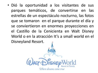 • Dió la oportunidad a los visitantes de sus
parques temáticos, de convertirse en las
estrellas de un espectáculo nocturno, las fotos
que se tomaron en el parque durante el día y
se conviertieron en enormes proyecciones en
el Castillo de la Cenicienta en Walt Disney
World o en la atracción It’s a small world en el
Disneyland Resort.
 