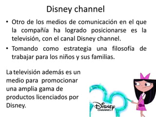 Disney channel
• Otro de los medios de comunicación en el que
la compañía ha logrado posicionarse es la
televisión, con el canal Disney channel.
• Tomando como estrategia una filosofía de
trabajar para los niños y sus familias.
Latelevisión además es un
medio para promocionar
una amplia gama de
productos licenciados por
Disney.
 