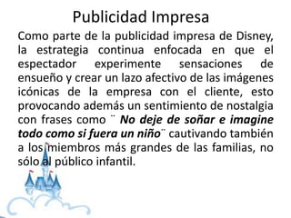 Como parte de la publicidad impresa de Disney,
la estrategia continua enfocada en que el
espectador experimente sensaciones de
ensueño y crear un lazo afectivo de las imágenes
icónicas de la empresa con el cliente, esto
provocando además un sentimiento de nostalgia
con frases como ¨ No deje de soñar e imagine
todo como si fuera un niño¨ cautivando también
a los miembros más grandes de las familias, no
sólo al público infantil.
Publicidad Impresa
 