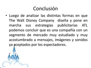 Conclusión
• Luego de analizar las distintas formas en que
The Walt Disney Company diseña y pone en
marcha sus estrategias publicitarias ATL
podemos concluir que es una compañía con un
segmento de mercado muy estudiado y muy
acostumbrado a mensajes, imágenes y sonidos
ya aceptados por los espectadores.
 