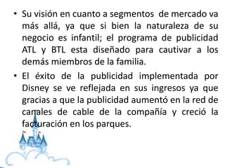 • Su visión en cuanto a segmentos de mercado va
más allá, ya que si bien la naturaleza de su
negocio es infantil; el programa de publicidad
ATL y BTL esta diseñado para cautivar a los
demás miembros de la familia.
• El éxito de la publicidad implementada por
Disney se ve reflejada en sus ingresos ya que
gracias a que la publicidad aumentó en la red de
canales de cable de la compañía y creció la
facturación en los parques.
 