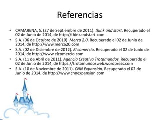 Referencias
• CAMARENA, S. (27 de Septiembre de 2011). think and start. Recuperado el
02 de Junio de 2014, de http://thinkandstart.com
• S.A. (06 de Octubre de 2010). Merca 2.0. Recuperado el 02 de Junio de
2014, de http://www.merca20.com
• S.A. (02 de Diciembre de 2012). El comercio. Recuperado el 02 de Junio de
2014, de http://www.elcomercio.com
• S.A. (11 de Abril de 2011). Agencia Creativa Trotamundos. Recuperado el
02 de Junio de 2014, de https://trotamundosweb.wordpress.com
• S.A. (10 de Noviembre de 2011). CNN Expansión. Recuperado el 02 de
Junio de 2014, de http://www.cnnexpansion.com
 
