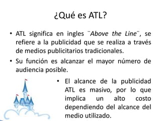 ¿Qué es ATL?
• ATL significa en ingles ¨Above the Line¨, se
refiere a la publicidad que se realiza a través
de medios publicitarios tradicionales.
• Su función es alcanzar el mayor número de
audiencia posible.
• El alcance de la publicidad
ATL es masivo, por lo que
implica un alto costo
dependiendo del alcance del
medio utilizado.
 