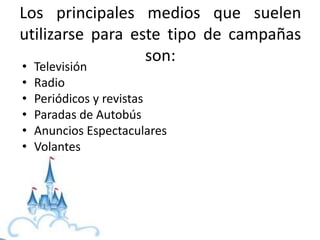 Los principales medios que suelen
utilizarse para este tipo de campañas
son:
• Televisión
• Radio
• Periódicos y revistas
• Paradas de Autobús
• Anuncios Espectaculares
• Volantes
 