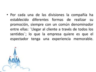 • Por cada una de las divisiones la compañía ha
establecido diferentes formas de realizar su
promoción, siempre con un común denominador
entre ellas: ¨Llegar al cliente a través de todos los
sentidos¨; lo que la empresa quiere es que el
espectador tenga una experiencia memorable.
 