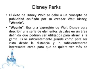 • El éxito de Disney Wold se debe a un concepto de
publicidad acuñado por su creador Walt Disney,
“Weenie”.
• “Weenie”: Era una expresión de Walt Disney para
describir una serie de elementos visuales en un área
definida que podrían ser utilizados para atraer a la
gente. Es lo suficientemente grande como para ser
visto desde la distancia y lo suficientemente
interesante como para que se quiere ver más de
cerca.
Disney Parks
 