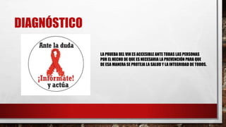 DIAGNÓSTICO
LA PRUEBA DEL VIH ES ACCESIBLE ANTE TODAS LAS PERSONAS
POR EL HECHO DE QUE ES NECESARIA LA PREVENCIÓN PARA QUE
DE ESA MANERA SE PROTEJA LA SALUD Y LA INTEGRIDAD DE TODOS.
 