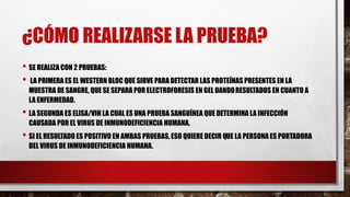 ¿CÓMO REALIZARSE LA PRUEBA?
• SE REALIZA CON 2 PRUEBAS:
• LA PRIMERA ES EL WESTERN BLOC QUE SIRVE PARA DETECTAR LAS PROTEÍNAS PRESENTES EN LA
MUESTRA DE SANGRE, QUE SE SEPARA POR ELECTROFORESIS EN GEL DANDORESULTADOS EN CUANTO A
LA ENFERMEDAD.
• LA SEGUNDA ES ELISA/VIH LA CUAL ES UNA PRUEBA SANGUÍNEA QUE DETERMINA LA INFECCIÓN
CAUSADA POR EL VIRUS DE INMUNODEFICIENCIA HUMANA.
• SI EL RESULTADO ES POSITIVO EN AMBAS PRUEBAS, ESO QUIERE DECIR QUE LA PERSONA ES PORTADORA
DEL VIRUS DE INMUNODEFICIENCIA HUMANA.
 