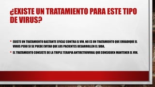 ¿EXISTE UN TRATAMIENTO PARA ESTE TIPO
DE VIRUS?
• EXISTE UN TRATAMIENTO BASTANTE EFICAZ CONTRA ELVIH, NO ES UN TRATAMIENTO QUE ERRADIQUE EL
VIRUS PERO SI SE PUEDE EVITAR QUE LOS PACIENTES DESARROLLEN EL SIDA.
• EL TRATAMIENTO CONSISTE DE LA TRIPLE TERAPIA ANTIRETROVIRAL QUECONSIGUEN MANTENER EL VIH.
 