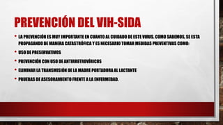 PREVENCIÓN DEL VIH-SIDA
• LA PREVENCIÓN ES MUY IMPORTANTE EN CUANTO AL CUIDADO DE ESTE VIRUS. COMO SABEMOS, SE ESTA
PROPAGANDO DE MANERA CATASTRÓFICA Y ES NECESARIO TOMAR MEDIDAS PREVENTIVAS COMO:
• USO DE PRESERVATIVOS
• PREVENCIÓN CON USO DE ANTIRRETROVÍRICOS
• ELIMINAR LA TRANSMISIÓN DE LA MADRE PORTADORA AL LACTANTE
• PRUEBAS DE ASESORAMIENTO FRENTE A LA ENFERMEDAD.
 