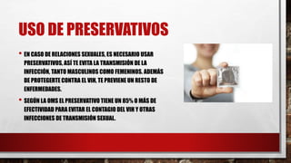 USO DE PRESERVATIVOS
• EN CASO DE RELACIONES SEXUALES, ES NECESARIO USAR
PRESERVATIVOS, ASÍ TE EVITA LA TRANSMISIÓN DE LA
INFECCIÓN, TANTO MASCULINOS COMO FEMENINOS. ADEMÁS
DE PROTEGERTE CONTRA EL VIH, TE PREVIENE UN RESTO DE
ENFERMEDADES.
• SEGÚN LA OMS EL PRESERVATIVO TIENE UN 85% O MÁS DE
EFECTIVIDAD PARA EVITAR EL CONTAGIO DEL VIH Y OTRAS
INFECCIONES DE TRANSMISIÓN SEXUAL.
 