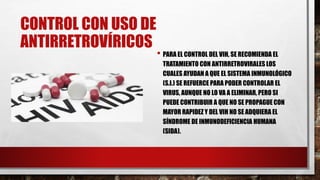CONTROL CON USO DE
ANTIRRETROVÍRICOS
• PARA EL CONTROL DEL VIH, SE RECOMIENDA EL
TRATAMIENTO CON ANTIRRETROVIRALES LOS
CUALES AYUDAN A QUE EL SISTEMA INMUNOLÓGICO
(S.I.) SE REFUERCE PARA PODER CONTROLAR EL
VIRUS, AUNQUE NO LO VA A ELIMINAR, PERO SI
PUEDE CONTRIBUIR A QUE NO SE PROPAGUE CON
MAYOR RAPIDEZ Y DEL VIH NO SE ADQUIERA EL
SÍNDROME DE INMUNODEFICIENCIA HUMANA
(SIDA).
 