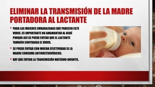 ELIMINAR LA TRANSMISIÓN DE LA MADRE
PORTADORA AL LACTANTE
• PARA LAS MUJERES EMBARAZADAS QUE PADECEN ESTE
VIRUS, ES IMPORTANTE NO AMAMANTAR AL BEBÉ
PORQUE ASÍ SE PUEDE EVITAR QUE EL LACTANTE
TAMBIÉN CONTRAIGA EL VIRUS.
• SE PUEDE EVITAR CON MUCHA EFECTIVIDAD SI LA
MADRE CONSUME ANTIRRETROVÍRICOS.
• HAY QUE EVITAR LA TRANSMISIÓN MATERNO-INFANTIL.
 