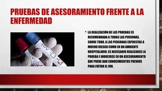 PRUEBAS DE ASESORAMIENTO FRENTE A LA
ENFERMEDAD
• LA REALIZACIÓN DE LAS PRUEBAS ES
RECOMENDADA A TODAS LAS PERSONAS,
SOBRE TODO, A LAS PERSONAS EXPUESTAS A
MUCHO RIESGO COMO EN UN AMBIENTE
HOSPITALARIO. ES NECESARIO REALIZARSE LA
PRUEBA E INDUCIRSE EN UN ASESORAMIENTO
QUE PUEDE DAR CONOCIMIENTOS PREVIOS
PARA EVITAR EL VIH.
 