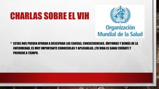 CHARLAS SOBRE EL VIH
• ESTAS NOS PUEDEN AYUDAR A DESCIFRAR LAS CAUSAS, CONSECUENCIAS, SÍNTOMAS Y DEMÁS DE LA
ENFERMEDAD, ES MUY IMPORTANTE CONOCERLAS Y APLICARLAS. ¡TU VIDAES SANA! CUÍDATE Y
PREVIENE A TIEMPO.
 