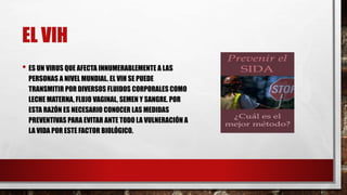 EL VIH
• ES UN VIRUS QUE AFECTA INNUMERABLEMENTE A LAS
PERSONAS A NIVEL MUNDIAL. EL VIH SE PUEDE
TRANSMITIR POR DIVERSOS FLUIDOS CORPORALES COMO
LECHE MATERNA, FLUJO VAGINAL, SEMEN Y SANGRE. POR
ESTA RAZÓN ES NECESARIO CONOCER LAS MEDIDAS
PREVENTIVAS PARA EVITAR ANTE TODO LA VULNERACIÓN A
LA VIDA POR ESTE FACTOR BIOLÓGICO.
 