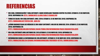 REFERENCIAS
• VIH-SIDA, COMUNICACIÓN Y SIDA.[INTERNET]. RADIO NEDERLAND TRAINING CENTRE P.O.[2003; CITADO EL 23 DE MAYO DEL
2015]. DISPONIBLE EN: HTTP://WWW.RNTC-LA.ORG/SIDA/2/SIGNOS.PHP
• TEMAS DE SALUD. VIH-SIDA.[INTERNET]. OMS. [2010; CITADO EL 23 DE MAYO DEL 2015]. DISPONIBLE EN:
HTTP://WWW.WHO.INT/TOPICS/HIV_AIDS/ES/
• ¿CÓMO DIAGNOSTICAN LOS MÉDICOS EL VIH-SIDA?.[INTERNET]. NIH.[09 DE JUNIO DEL 2014; CITADO EL 23 DE MAYO DEL
2015]. DISPONIBLE EN:
HTTP://WWW.NICHD.NIH.GOV/ESPANOL/SALUD/TEMAS/HIV/INFORMACION/PAGES/DIAGNOSTICA.ASPX
• VIH-SIDA.[INTERNET].OMS.[OCTUBRE DEL 2013;CITADO EL 23 DE MAYO DEL 2015].DIPONIBLE EN:
HTTP://WWW.NICHD.NIH.GOV/ESPANOL/SALUD/TEMAS/HIV/INFORMACION/PAGES/DIAGNOSTICA.ASPX
• INFORMACIONSOBRE LA ENFERMEDAD DEL VIH.[INTERNET]. [CITADO EL 23 DE MAYO DEL 2015]. DISPONIBLE EN:
HTTP://WWW.SFAF.ORG/EN-ESPANOL/INFORMACIONDELVIH/?REFERRER=HTTPS://WWW.GOOGLE.COM/
 