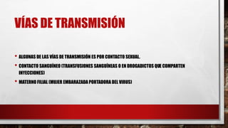 VÍAS DE TRANSMISIÓN
• ALGUNAS DE LAS VÍAS DE TRANSMISIÓN ES POR CONTACTO SEXUAL.
• CONTACTO SANGUÍNEO (TRANSFUSIONES SANGUÍNEAS O EN DROGADICTOS QUE COMPARTEN
INYECCIONES)
• MATERNO FILIAL (MUJER EMBARAZADA PORTADORA DEL VIRUS)
 