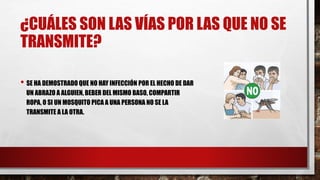 ¿CUÁLES SON LAS VÍAS POR LAS QUE NO SE
TRANSMITE?
• SE HA DEMOSTRADO QUE NO HAY INFECCIÓN POR EL HECHO DE DAR
UN ABRAZO A ALGUIEN, BEBER DEL MISMO BASO, COMPARTIR
ROPA, O SI UN MOSQUITO PICA A UNA PERSONA NO SE LA
TRANSMITE A LA OTRA.
 