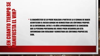 ¿ENCUANTOTIEMPOSE
MANIFIESTAELVIH?
• EL DIAGNÓSTICO SE LO PUEDE REALIZAR A PARTIR DE LA 6 SEMANA DE HABER
ACONTECIDO EL RIESGO AUNQUE NO DEMUESTRAN LOS SÍNTOMAS PROPIOS
DE LA ENFERMEDAD. ENTRE 5-10 AÑOS APROXIMADAMENTE SE CONSIDERA
QUE LA PERSONA PORTADORA DEL VIRUS PUEDE DESARROLLARESTA
ENFERMEDAD CON FATALIDAD Y DEMOSTRAR LOS SÍNTOMAS PROPIOS DEL
SIDA.
 