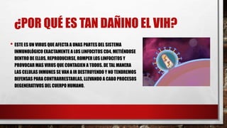 ¿POR QUÉ ES TAN DAÑINO EL VIH?
• ESTE ES UN VIRUS QUE AFECTA A UNAS PARTES DEL SISTEMA
INMUNOLÓGICO EXACTAMENTE A LOS LINFOCITOS CD4, METIÉNDOSE
DENTRO DE ELLOS, REPRODUCIRSE, ROMPER LOS LINFOCITOS Y
PROVOCAR MAS VIRUS QUE CONTAGIEN A TODOS. DE TAL MANERA
LAS CELULAS INMUNES SE VAN A IR DESTRUYENDO Y NO TENDREMOS
DEFENSAS PARA CONTRARRESTARLAS, LLEVANDO A CABO PROCESOS
DEGENERATIVOS DEL CUERPO HUMANO.
 