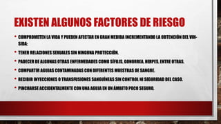 EXISTEN ALGUNOS FACTORES DE RIESGO
• COMPROMETEN LA VIDA Y PUEDEN AFECTAR EN GRAN MEDIDA INCREMENTANDO LA OBTENCIÓN DEL VIH-
SIDA:
• TENER RELACIONES SEXUALES SIN NINGUNA PROTECCIÓN.
• PADECER DE ALGUNAS OTRAS ENFERMEDADES COMO SÍFILIS, GONORREA, HERPES, ENTRE OTRAS.
• COMPARTIR AGUJAS CONTAMINADAS CON DIFERENTES MUESTRAS DE SANGRE.
• RECIBIR INYECCIONES O TRANSFUSIONES SANGUÍNEAS SIN CONTROL NI SEGURIDAD DEL CASO.
• PINCHARSE ACCIDENTALMENTE CON UNA AGUJA EN UN ÁMBITO POCO SEGURO.
 