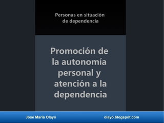 Personas en situación 
de dependencia 
Promoción de 
la autonomía 
personal y 
atención a la 
dependencia 
José María Olayo olayo.blogspot.com 
 