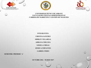 UNIVERSIDAD TÉCNICA DE AMBATO
FACULTAD DE CIENCIAS ADMINISTRATIVAS
CARRERA DE MARKETING Y GESTIÓN DE NEGOCIOS
INTEGRANTES:
CRISTINA SANCHEZ
SHIRLEY VILLAREAL
ADRIANA CHILUIZA
GISSELA CHISAG
JESSICA CERVANTES
GABRIEL PERES
SEMESTRE: PRIMERO ¨A¨
OCTUBRE 2016 – MARZO 2017
 