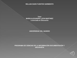 WILLIAN DAVID FUENTES SARMIENTO




                          Tutor
            MARIA ALEXANDRA LEON MARTINEZ
                 Licenciada en Educación




               UNIVERSIDAD DEL QUINDIO




PROGRAMA DE CIENCIAS DE LA INFORMACIÓN DOCUMENTACIÓN Y
                      ARCHIVISTA
 