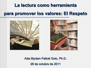La lectura como herramienta para promover los valores: El Respeto  Ada Myriam Felicié Soto, Ph.D. 28 de octubre de 2011 